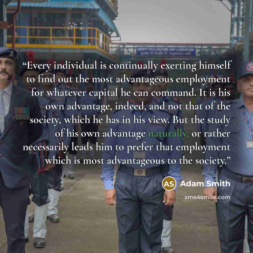 “Every individual is continually exerting himself to find out the most advantageous employment for whatever capital he can command. It is his own advantage, indeed, and not that of the society, which he has in his view. But the study of his own advantage naturally, or rather necessarily leads him…” quote by Adam Smith