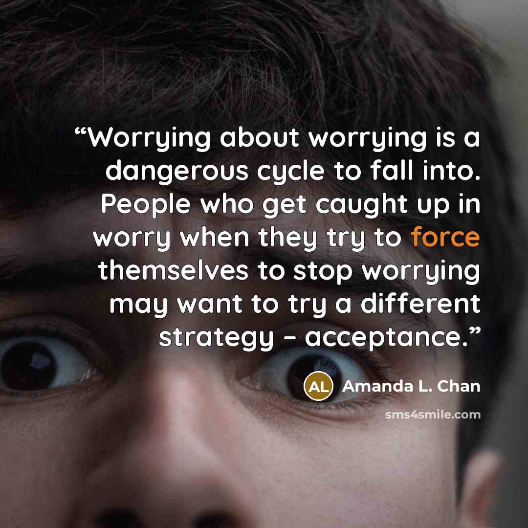 “Worrying about worrying is a dangerous cycle to fall into. People who get caught up in worry when they try to force themselves to stop worrying may want to try a different strategy – acceptance.” quote by Amanda L. Chan