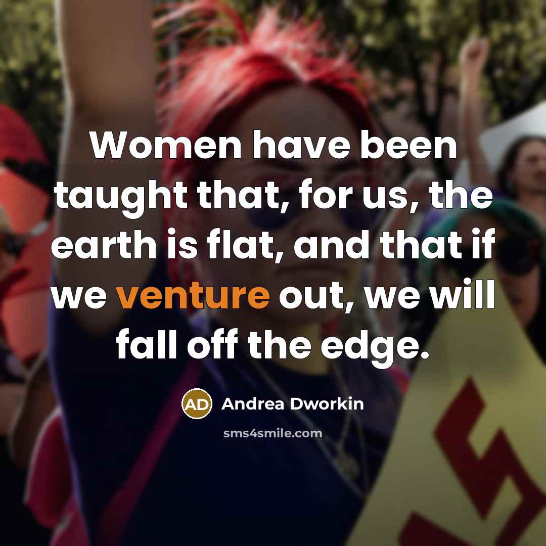 “Women have been taught that, for us, the earth is flat, and that if we venture out, we will fall off the edge.” quote by Andrea Dworkin