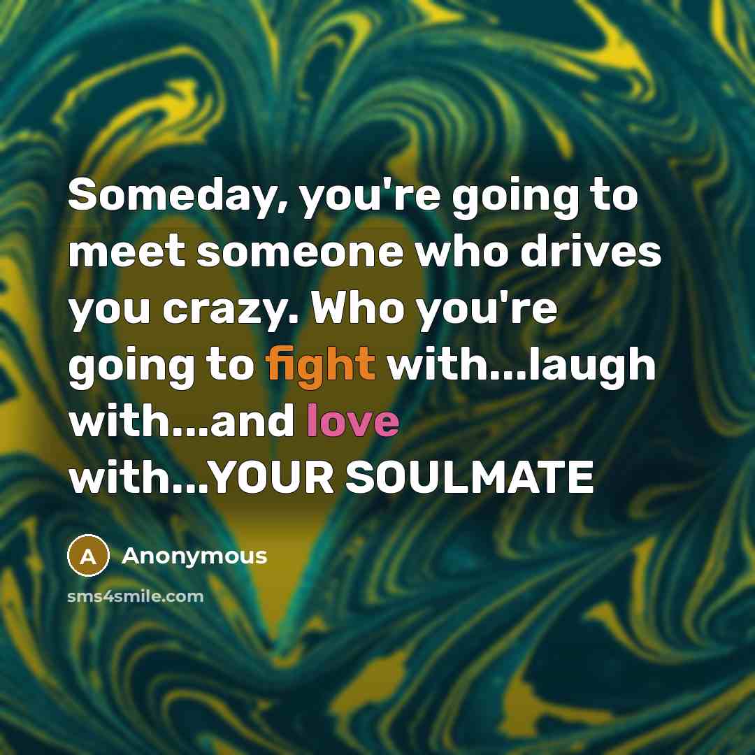“Someday, you're going to meet someone who drives you crazy. Who you're going to fight with...laugh with...and love with...YOUR SOULMATE” quote by Anonymous