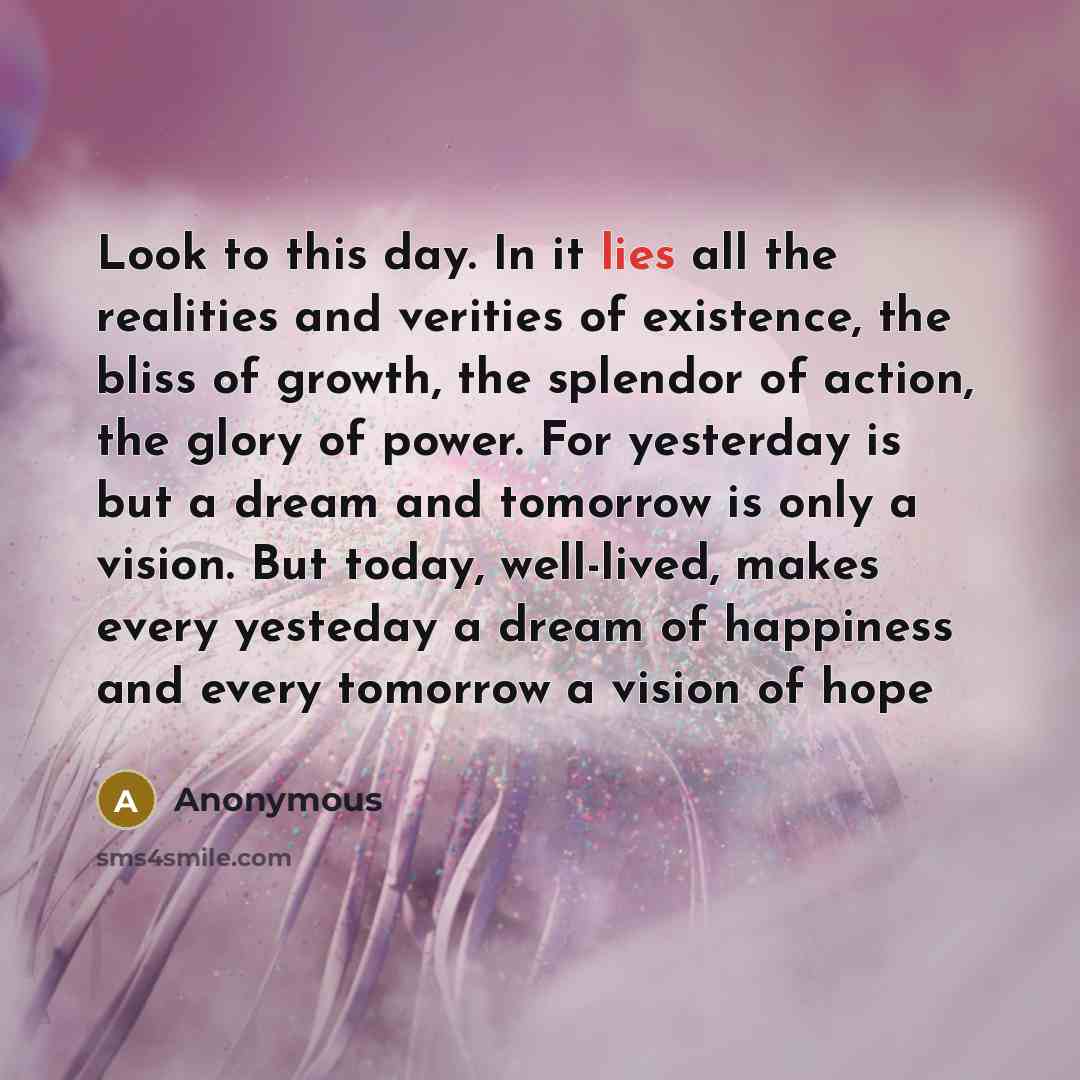 “Look to this day. In it lies all the realities and verities of existence, the bliss of growth, the splendor of action, the glory of power. For yesterday is but a dream and tomorrow is only a vision. But today, well-lived, makes every yesteday a dream of happiness and every tomorrow a vision of hope” quote by Anonymous
