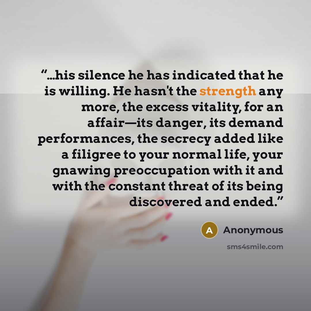“…his silence he has indicated that he is willing. He hasn't the strength any more, the excess vitality, for an affair—its danger, its demand performances, the secrecy added like a filigree to your normal life, your gnawing preoccupation with it and with the constant threat of its being discovered…” quote by Anonymous