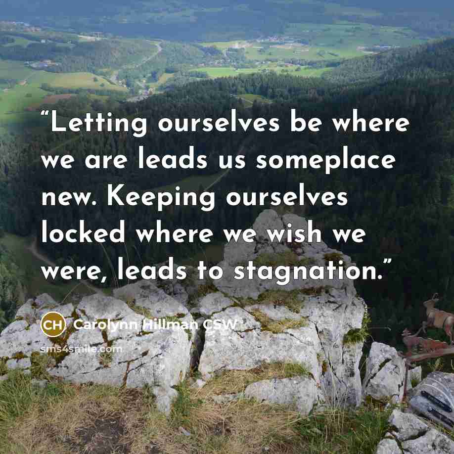 “Letting ourselves be where we are leads us someplace new. Keeping ourselves locked where we wish we were, leads to stagnation.” quote by Carolynn Hillman CSW