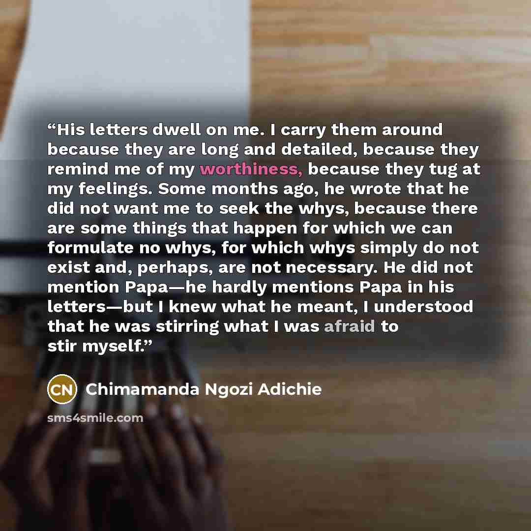 “His letters dwell on me. I carry them around because they are long and detailed, because they remind me of my worthiness, because they tug at my feelings. Some months ago, he wrote that he did not want me to seek the whys, because there are some things that happen for which we can formulate no…” quote by Chimamanda Ngozi Adichie