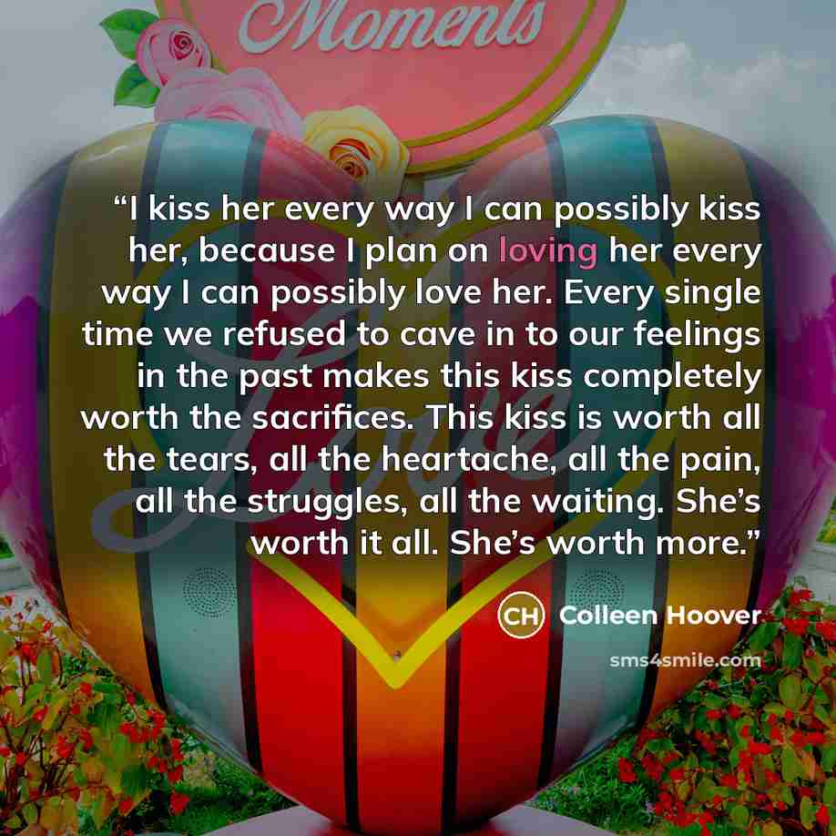 “I kiss her every way I can possibly kiss her, because I plan on loving her every way I can possibly love her. Every single time we refused to cave in to our feelings in the past makes this kiss completely worth the sacrifices. This kiss is worth all the tears, all the heartache, all the pain, all…” quote by Colleen Hoover