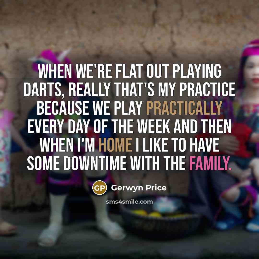 “When we're flat out playing darts, really that's my practice because we play practically every day of the week and then when I'm home I like to have some downtime with the family.” quote by Gerwyn Price