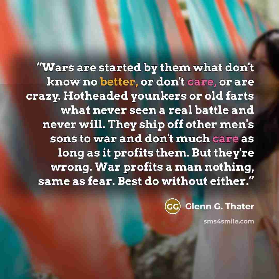 “Wars are started by them what don't know no better, or don't care, or are crazy. Hotheaded younkers or old farts what never seen a real battle and never will. They ship off other men's sons to war and don't much care as long as it profits them. But they're wrong. War profits a man nothing, same as…” quote by Glenn G. Thater