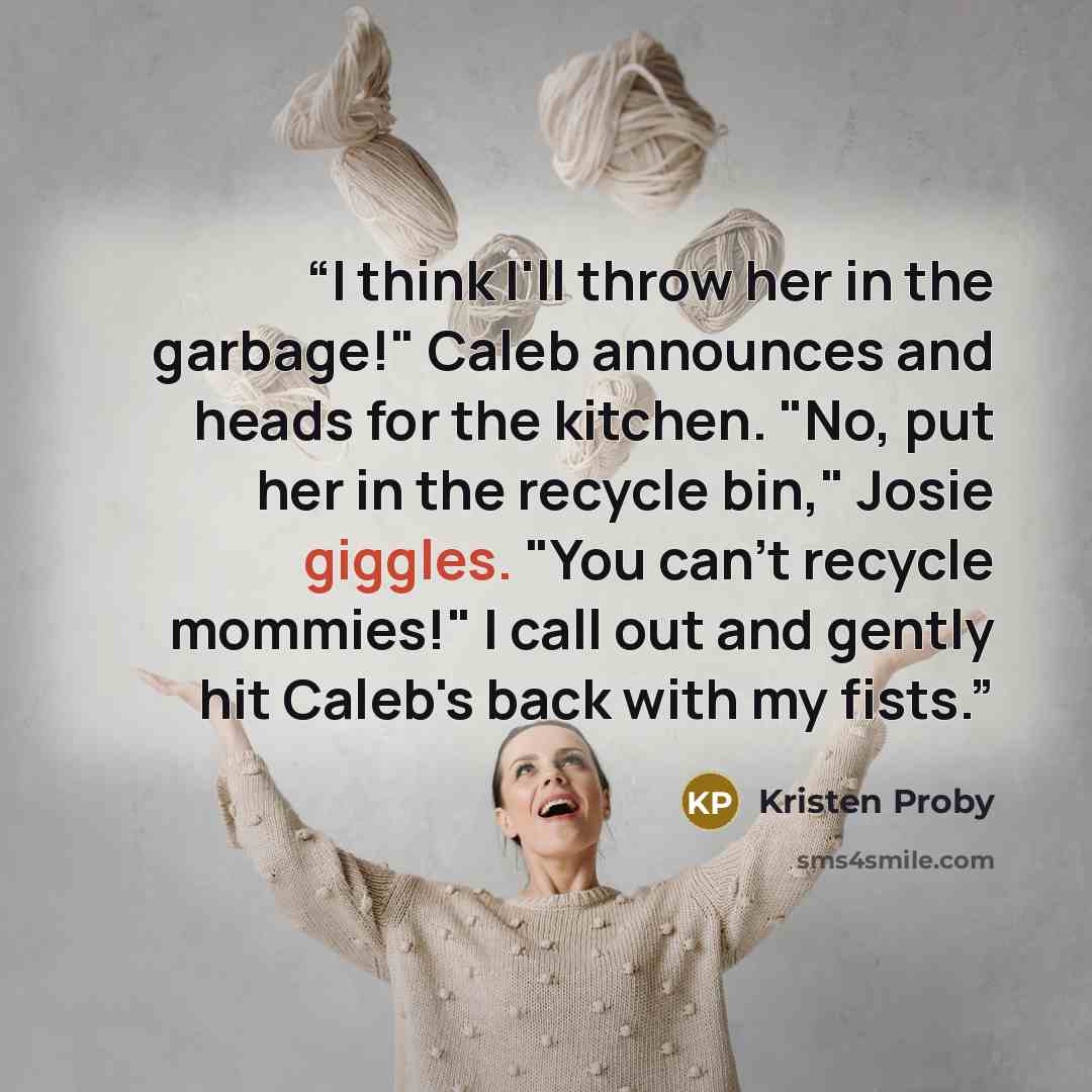 “I think I'll throw her in the garbage!" Caleb announces and heads for the kitchen. "No, put her in the recycle bin," Josie giggles. "You can't recycle mommies!" I call out and gently hit Caleb's back with my fists.” quote by Kristen Proby