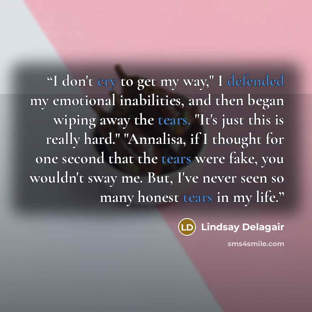 “I don't cry to get my way," I defended my emotional inabilities, and then began wiping away the tears. "It's just this is really hard." "Annalisa, if I thought for one second that the tears were fake, you wouldn't sway me. But, I've never seen so many honest tears in my life.” quote by Lindsay Delagair