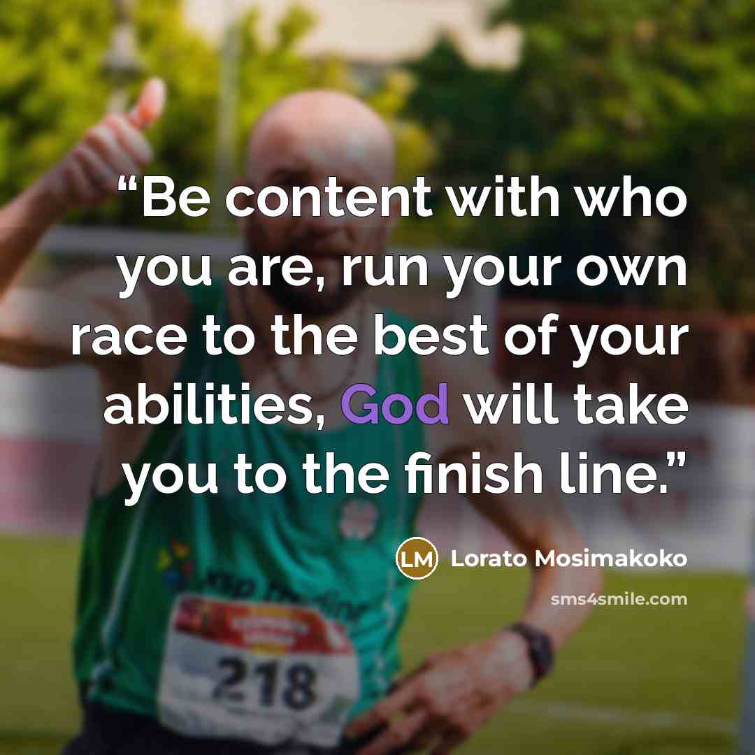 “Be content with who you are, run your own race to the best of your abilities, God will take you to the finish line.” quote by Lorato Mosimakoko
