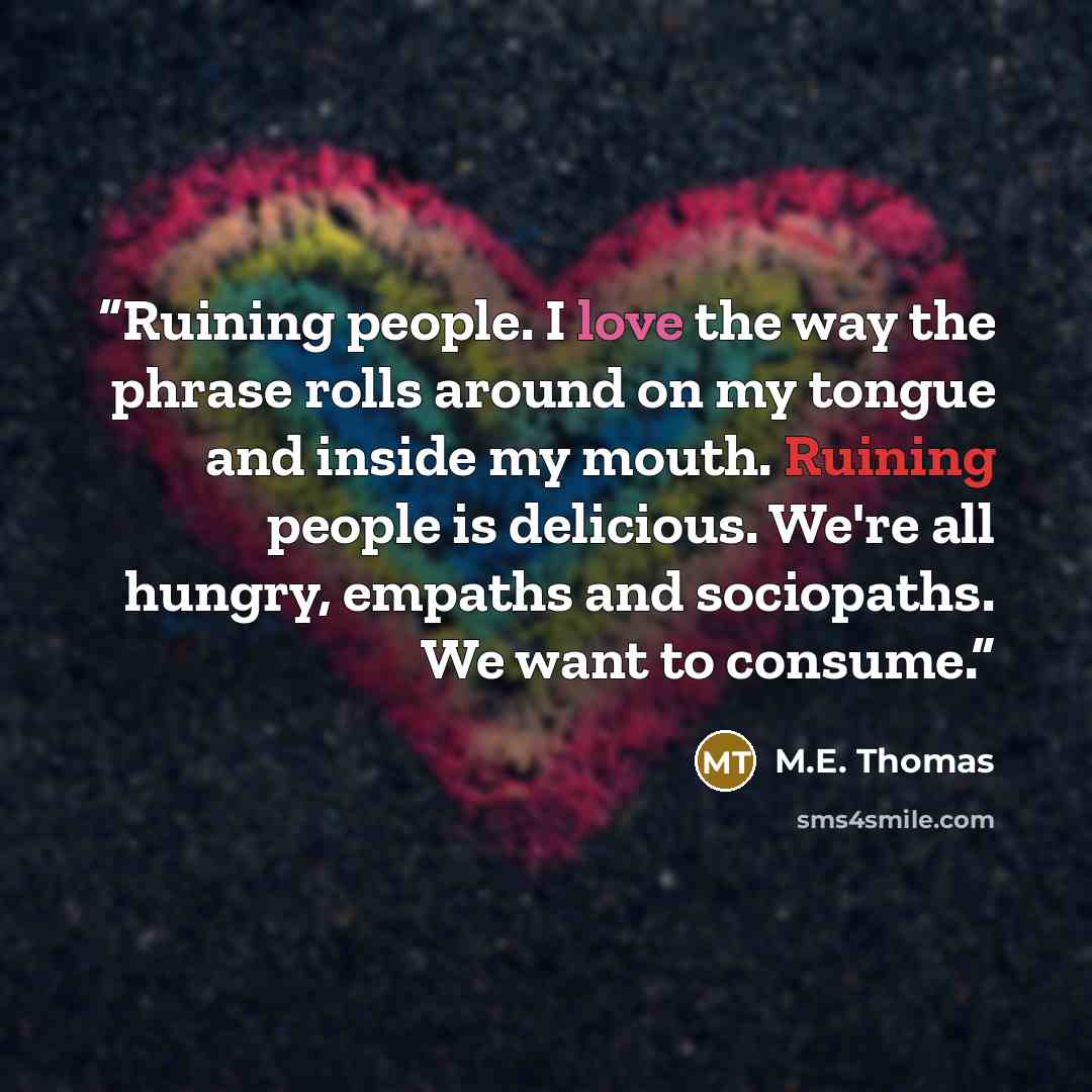 “Ruining people. I love the way the phrase rolls around on my tongue and inside my mouth. Ruining people is delicious. We're all hungry, empaths and sociopaths. We want to consume.” quote by M.E. Thomas