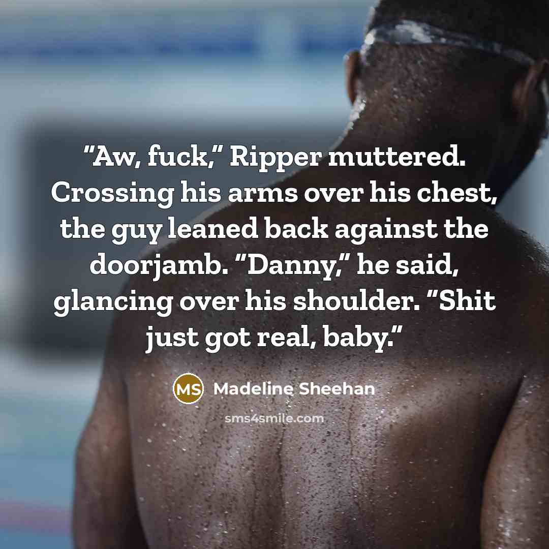 “Aw, fuck,” Ripper muttered. Crossing his arms over his chest, the guy leaned back against the doorjamb. “Danny,” he said, glancing over his shoulder. “Shit just got real, baby.” quote by Madeline Sheehan