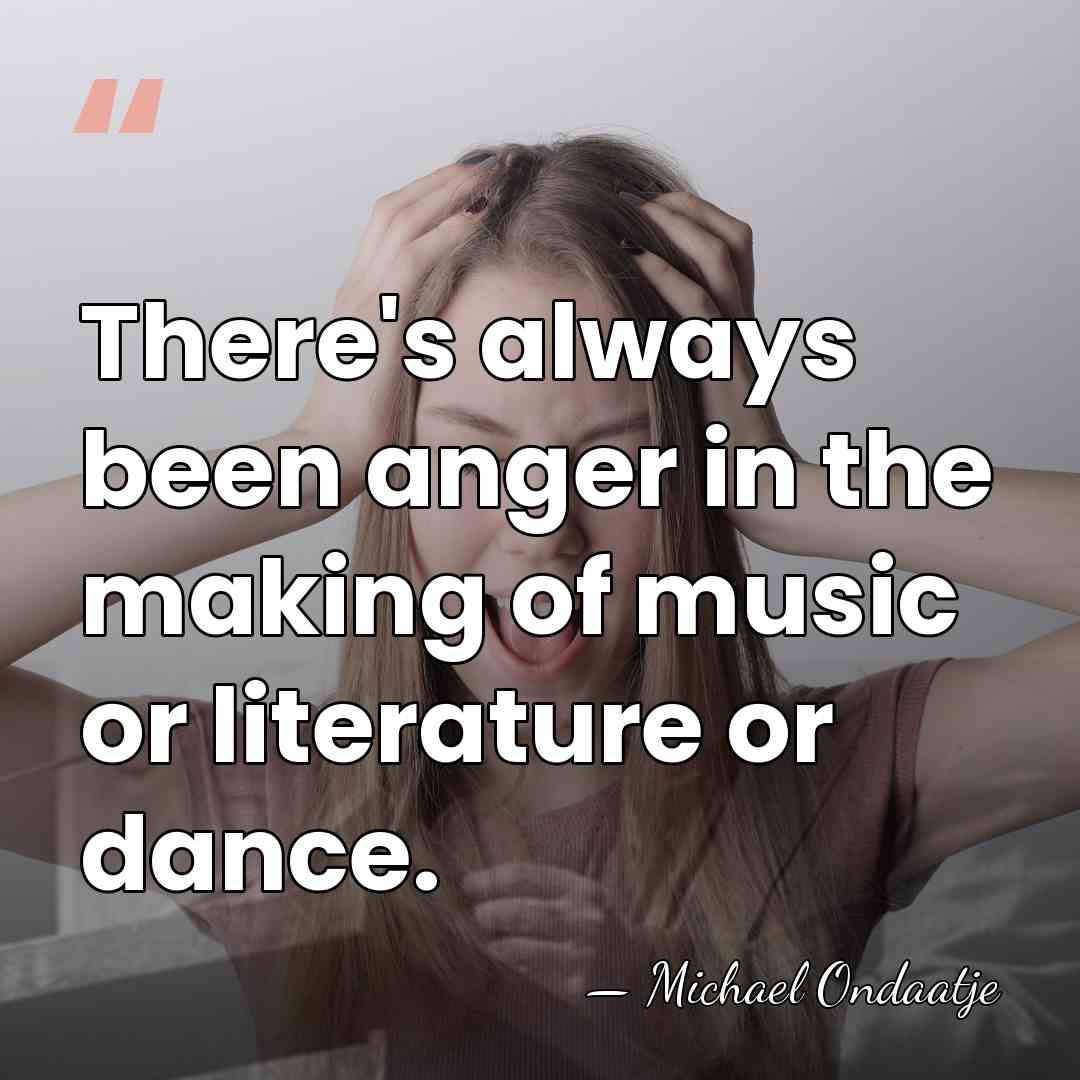There's always been anger in the making of music or literature or&hellip; - Michael Ondaatje