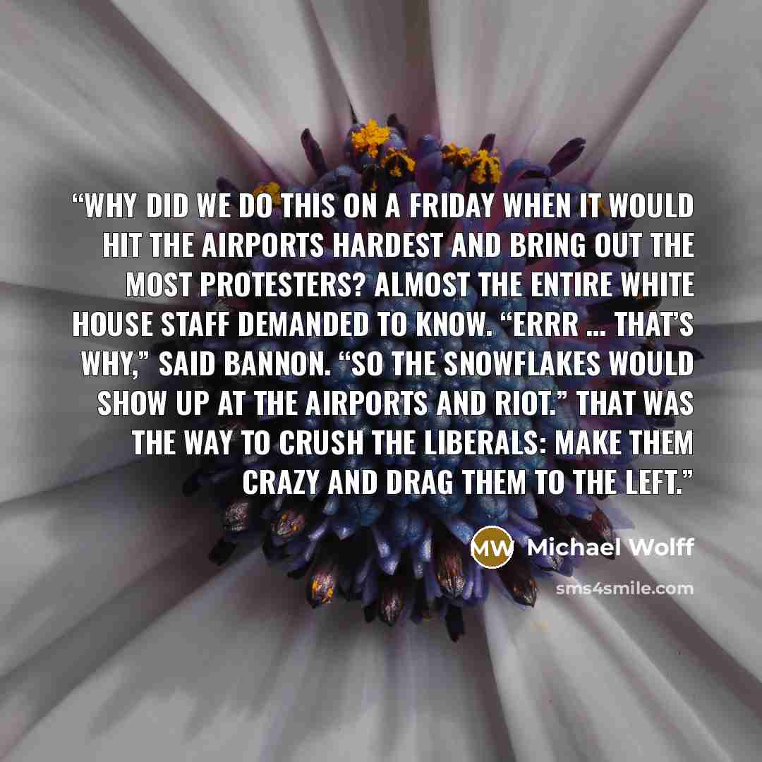 “Why did we do this on a Friday when it would hit the airports hardest and bring out the most protesters? almost the entire White House staff demanded to know. “Errr … that’s why,” said Bannon. “So the snowflakes would show up at the airports and riot.” That was the way to crush the liberals: make…” quote by Michael Wolff