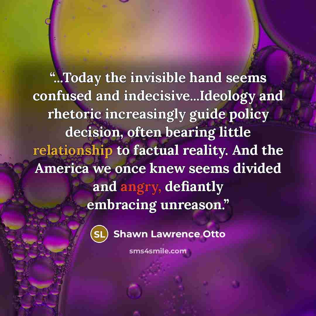 “...Today the invisible hand seems confused and indecisive...Ideology and rhetoric increasingly guide policy decision, often bearing little relationship to factual reality. And the America we once knew seems divided and angry, defiantly embracing unreason.” quote by Shawn Lawrence Otto