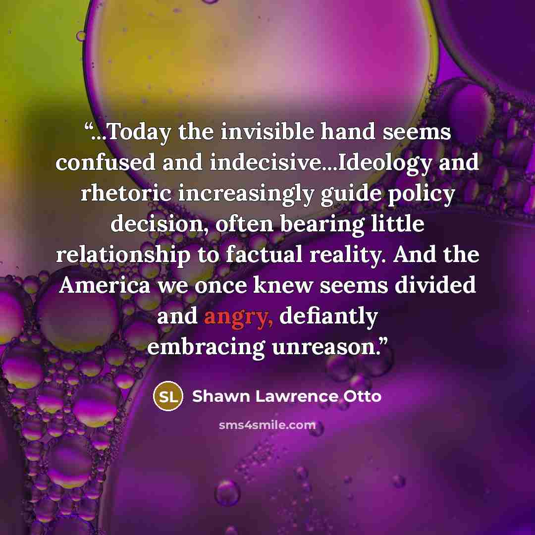 “...Today the invisible hand seems confused and indecisive...Ideology and rhetoric increasingly guide policy decision, often bearing little relationship to factual reality. And the America we once knew seems divided and angry, defiantly embracing unreason.” quote by Shawn Lawrence Otto