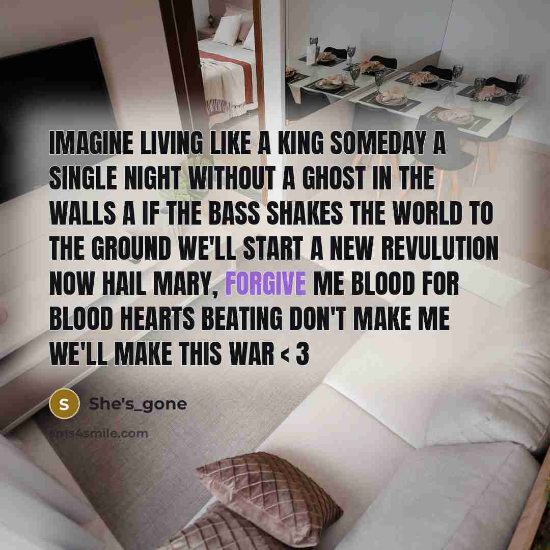 “Imagine living like a king someday A single night without a ghost in the walls A if the bass shakes the world to the ground We'll start a new revulution now Hail Mary, forgive me Blood for blood Hearts beating Don't make me We'll make this war < 3” quote by She's_gone