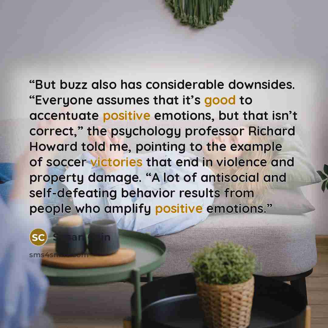 “But buzz also has considerable downsides. “Everyone assumes that it’s good to accentuate positive emotions, but that isn’t correct,” the psychology professor Richard Howard told me, pointing to the example of soccer victories that end in violence and property damage. “A lot of antisocial and…” quote by Susan Cain