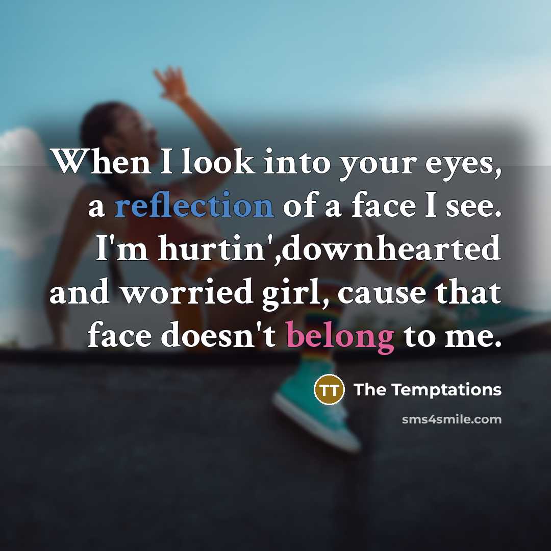 “When I look into your eyes, a reflection of a face I see. I'm hurtin',downhearted and worried girl, cause that face doesn't belong to me.” quote by The Temptations