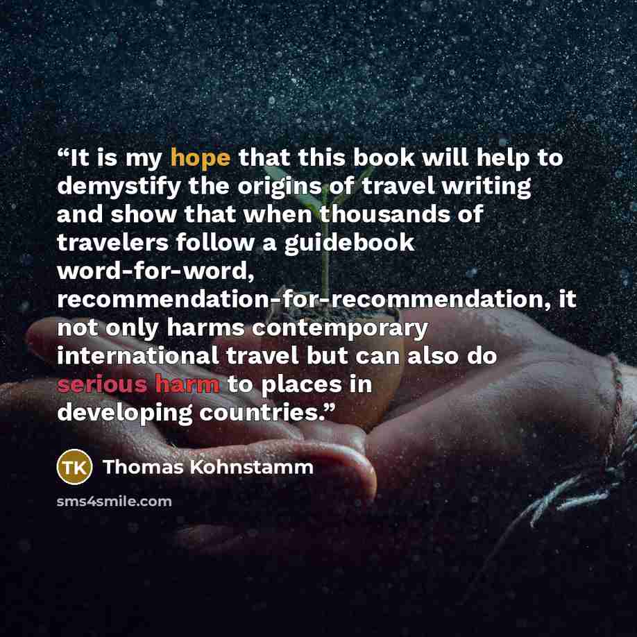 “It is my hope that this book will help to demystify the origins of travel writing and show that when thousands of travelers follow a guidebook word-for-word, recommendation-for-recommendation, it not only harms contemporary international travel but can also do serious harm to places in developing…” quote by Thomas Kohnstamm