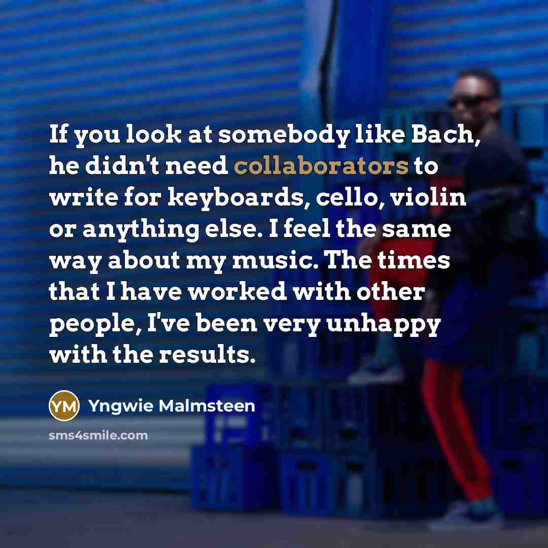 “If you look at somebody like Bach, he didn't need collaborators to write for keyboards, cello, violin or anything else. I feel the same way about my music. The times that I have worked with other people, I've been very unhappy with the results.” quote by Yngwie Malmsteen