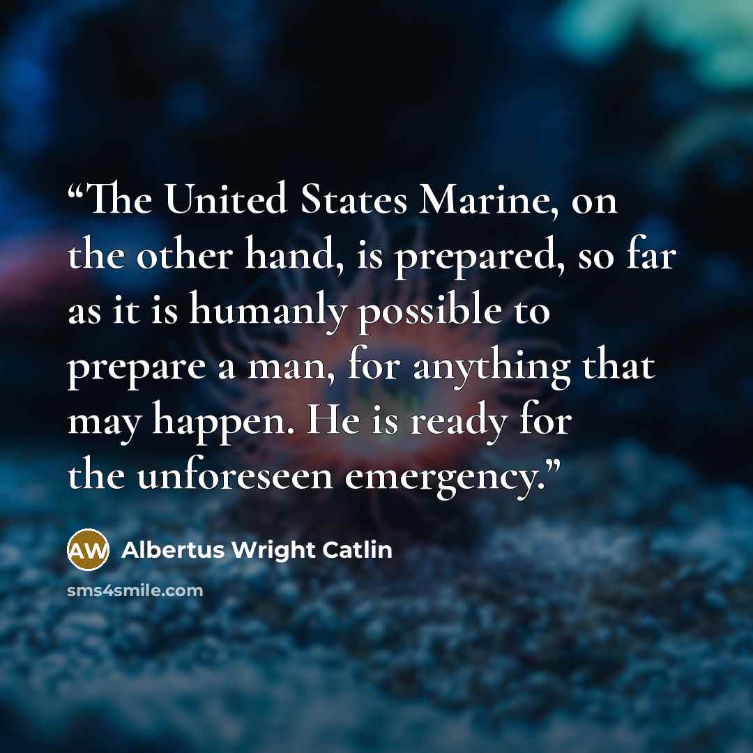 “The United States Marine, on the other hand, is prepared, so far as it is humanly possible to prepare a man, for anything that may happen. He is ready for the unforeseen emergency.” quote by Albertus Wright Catlin