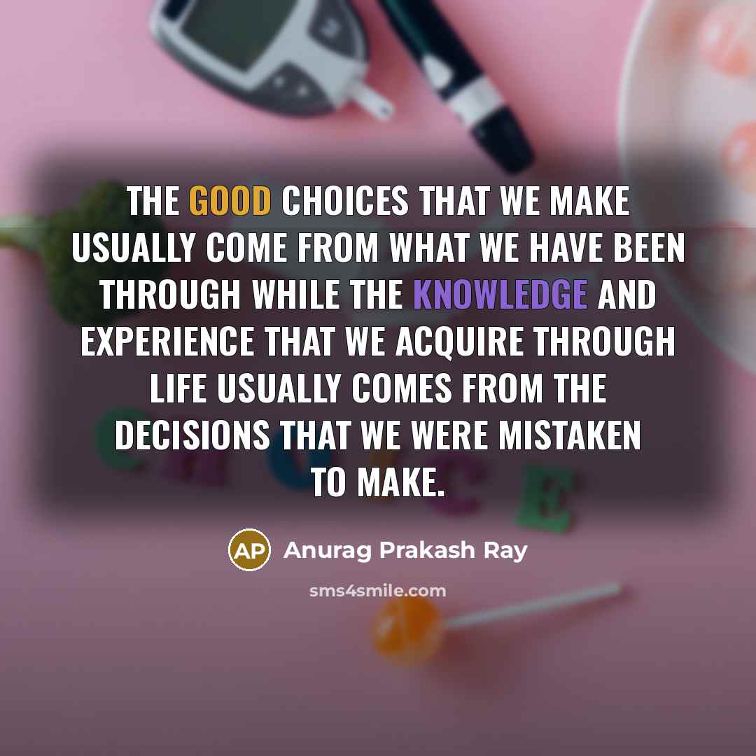 “The good choices that we make usually come from what we have been through while the knowledge and experience that we acquire through life usually comes from the decisions that we were mistaken to make.” quote by Anurag Prakash Ray
