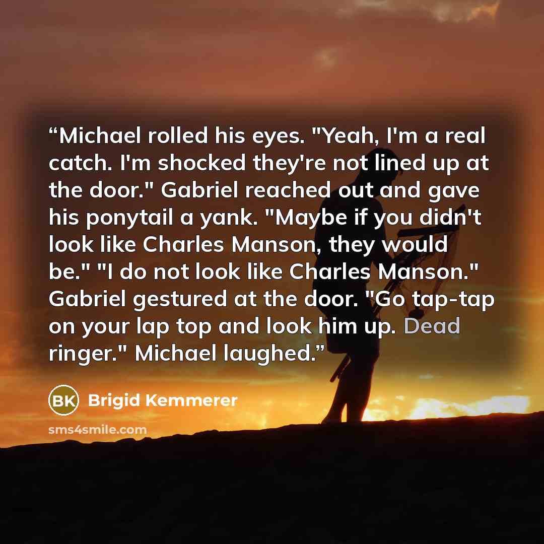 “Michael rolled his eyes. "Yeah, I'm a real catch. I'm shocked they're not lined up at the door." Gabriel reached out and gave his ponytail a yank. "Maybe if you didn't look like Charles Manson, they would be." "I do not look like Charles Manson." Gabriel gestured at the door. "Go tap-tap on your…” quote by Brigid Kemmerer