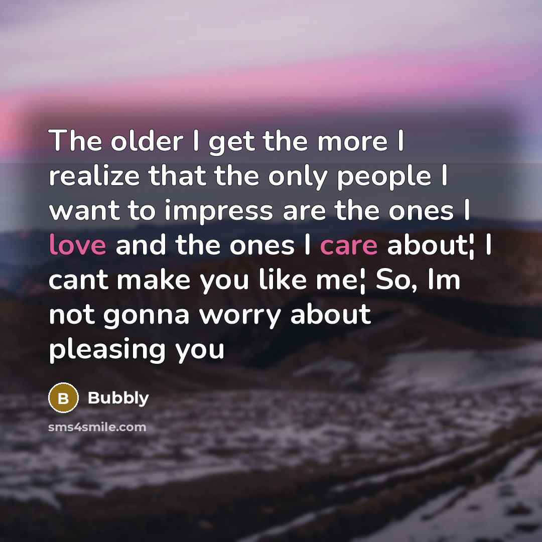 “The older I get the more I realize that the only people I want to impress are the ones I love and the ones I care about¦ I cant make you like me¦ So, Im not gonna worry about pleasing you” quote by Bubbly