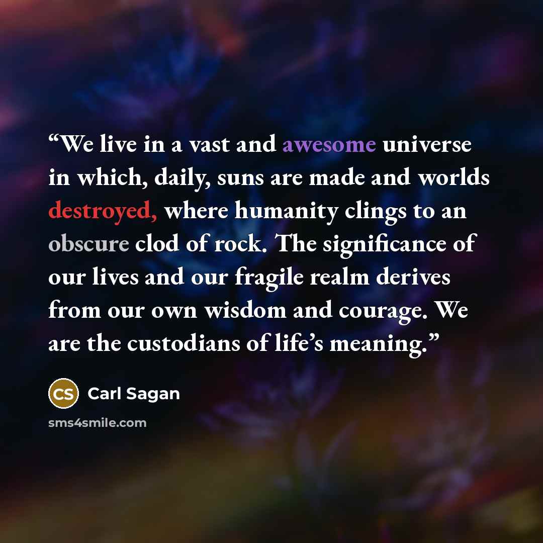 “We live in a vast and awesome universe in which, daily, suns are made and worlds destroyed, where humanity clings to an obscure clod of rock. The significance of our lives and our fragile realm derives from our own wisdom and courage. We are the custodians of life’s meaning.” quote by Carl Sagan