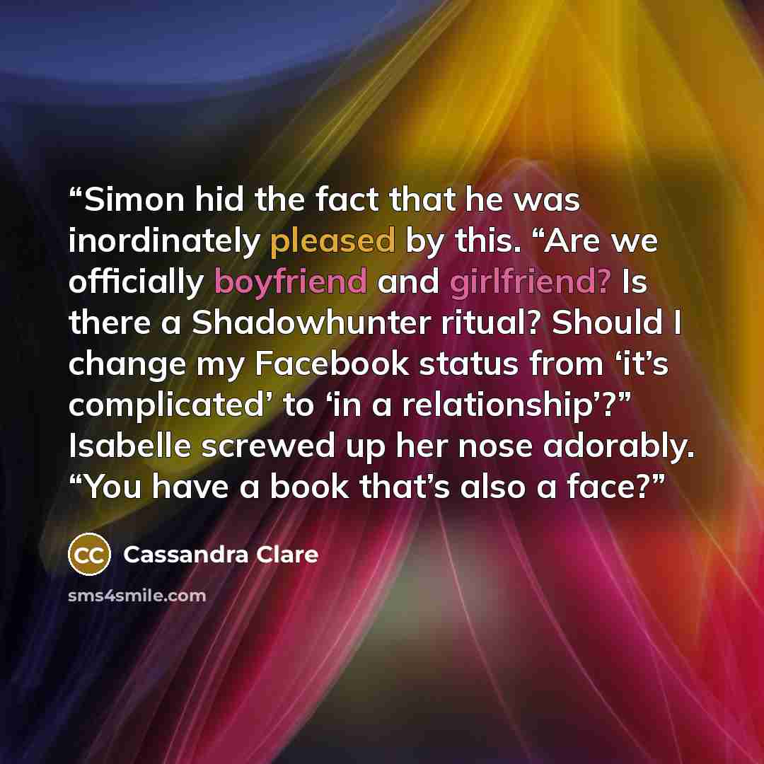 “Simon hid the fact that he was inordinately pleased by this. “Are we officially boyfriend and girlfriend? Is there a Shadowhunter ritual? Should I change my Facebook status from ‘it’s complicated’ to ‘in a relationship’?” Isabelle screwed up her nose adorably. “You have a book that’s also a face?” quote by Cassandra Clare