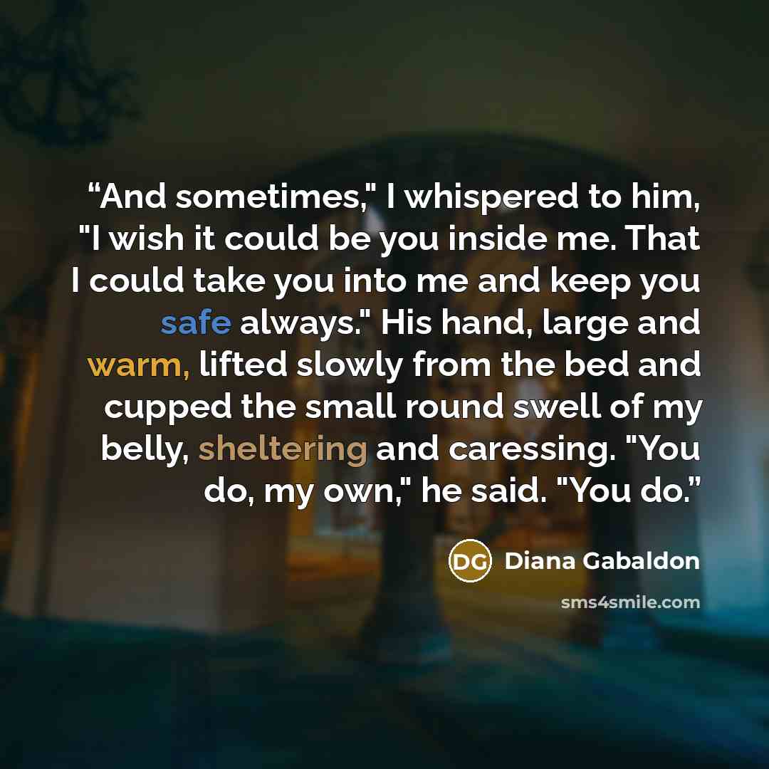 “And sometimes," I whispered to him, "I wish it could be you inside me. That I could take you into me and keep you safe always." His hand, large and warm, lifted slowly from the bed and cupped the small round swell of my belly, sheltering and caressing. "You do, my own," he said. "You do.” quote by Diana Gabaldon