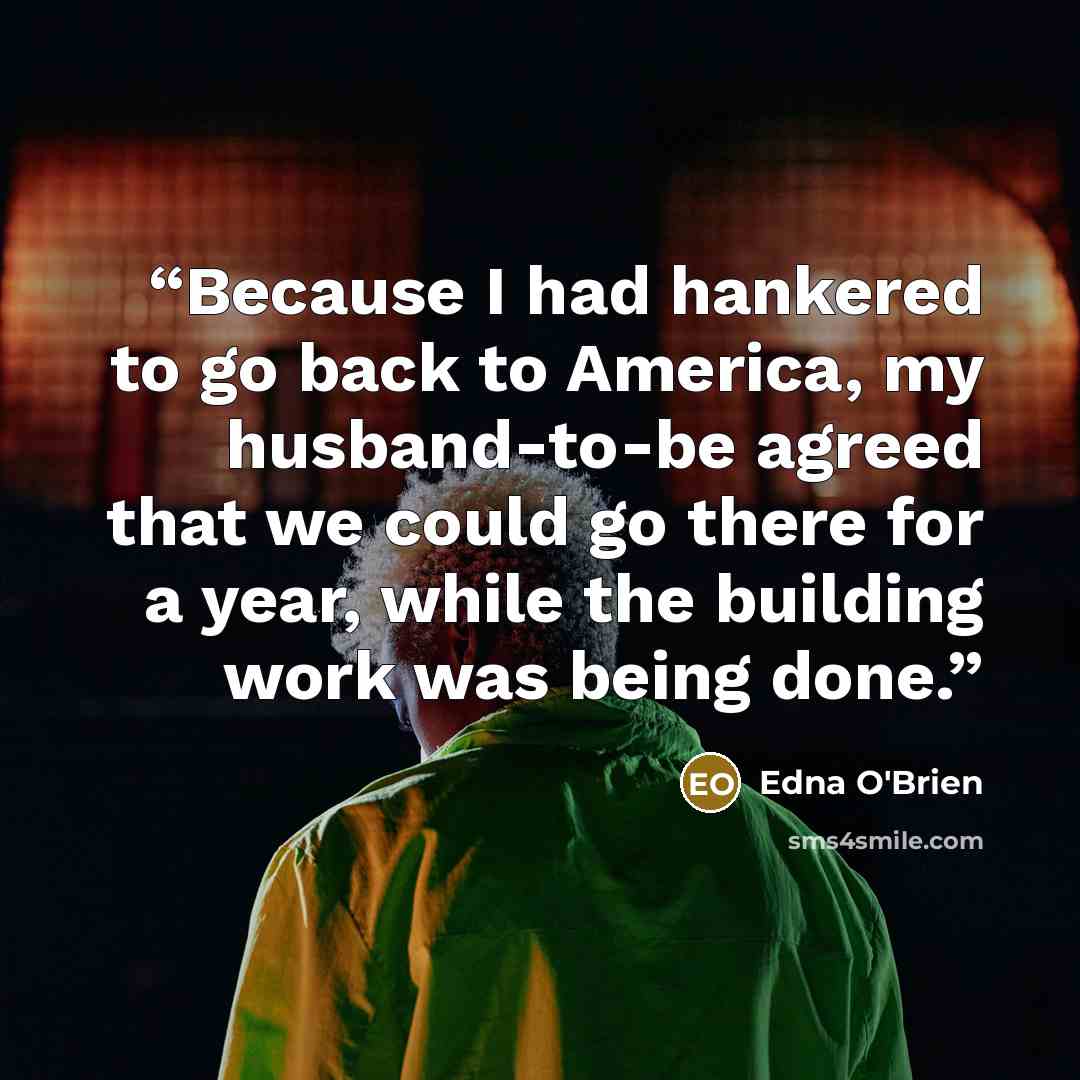 “Because I had hankered to go back to America, my husband-to-be agreed that we could go there for a year, while the building work was being done.” quote by Edna O'Brien