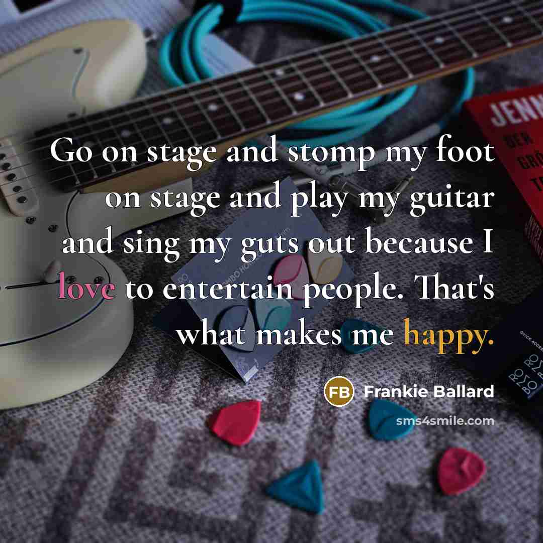 “Go on stage and stomp my foot on stage and play my guitar and sing my guts out because I love to entertain people. That's what makes me happy.” quote by Frankie Ballard