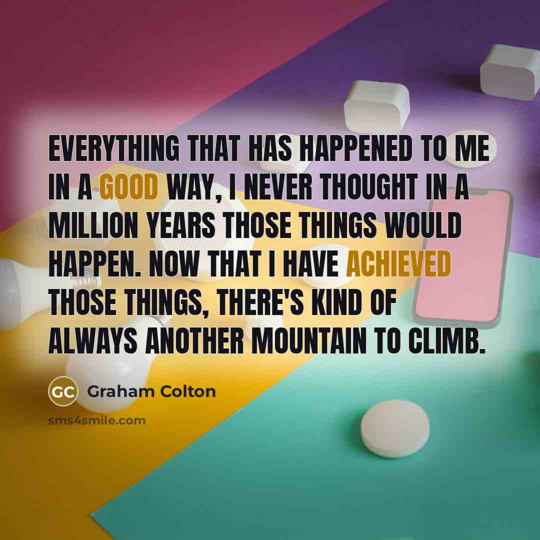 “Everything that has happened to me in a good way, I never thought in a million years those things would happen. Now that I have achieved those things, there's kind of always another mountain to climb.” quote by Graham Colton