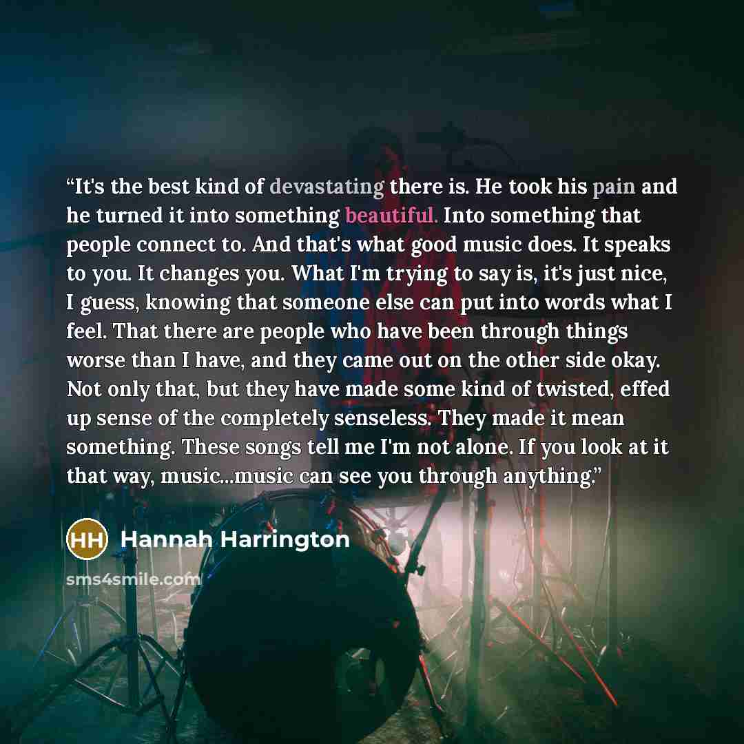 “It's the best kind of devastating there is. He took his pain and he turned it into something beautiful. Into something that people connect to. And that's what good music does. It speaks to you. It changes you. What I'm trying to say is, it's just nice, I guess, knowing that someone else can put…” quote by Hannah Harrington