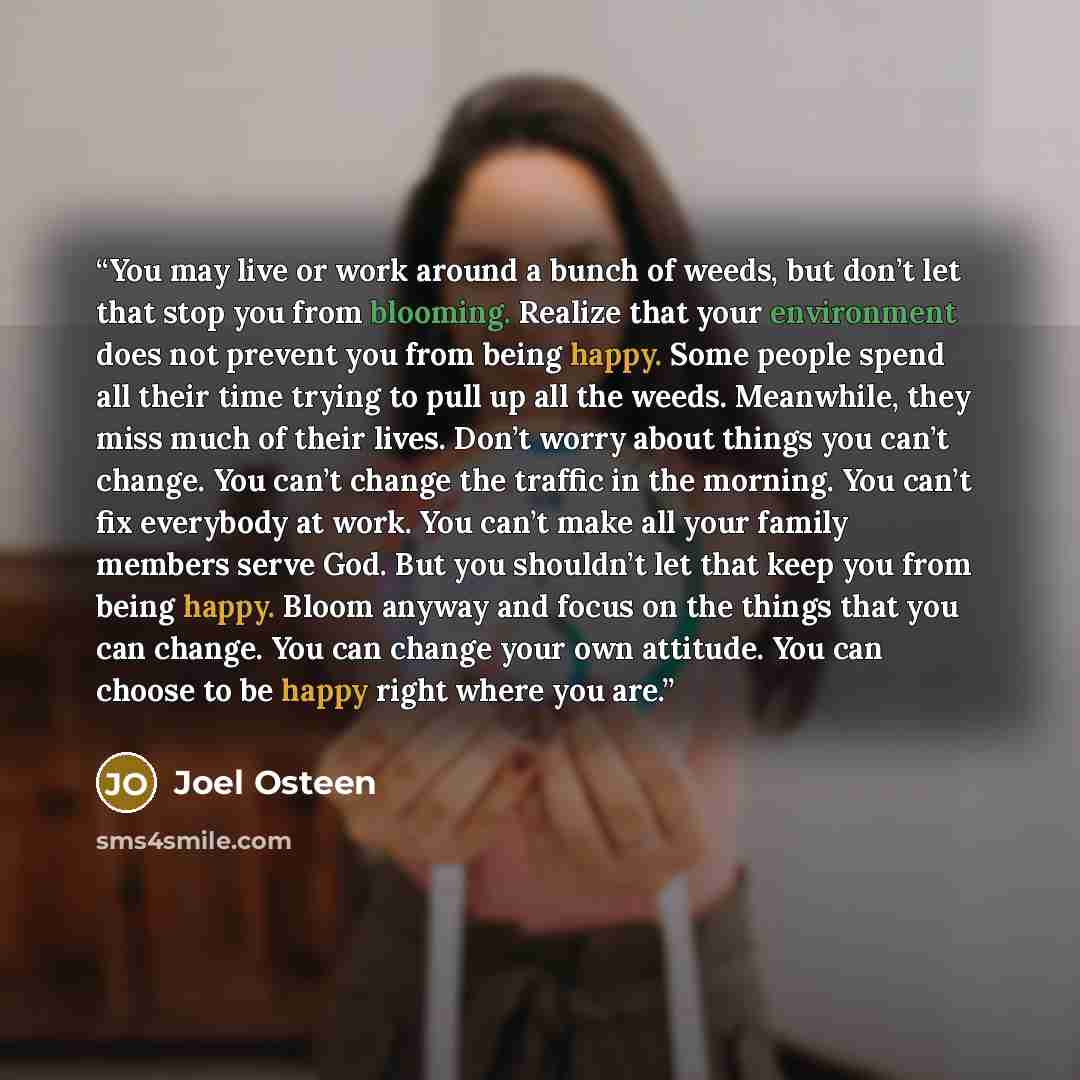 “You may live or work around a bunch of weeds, but don’t let that stop you from blooming. Realize that your environment does not prevent you from being happy. Some people spend all their time trying to pull up all the weeds. Meanwhile, they miss much of their lives. Don’t worry about things you…” quote by Joel Osteen