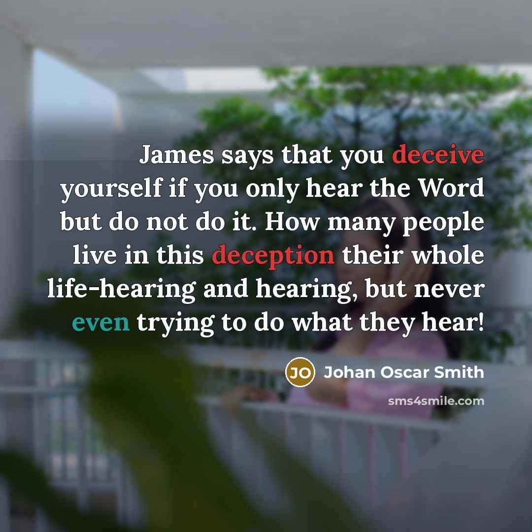 “James says that you deceive yourself if you only hear the Word but do not do it. How many people live in this deception their whole life-hearing and hearing, but never even trying to do what they hear!” quote by Johan Oscar Smith