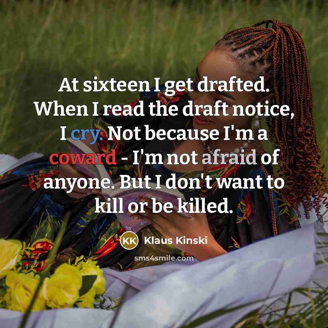 “At sixteen I get drafted. When I read the draft notice, I cry. Not because I'm a coward - I'm not afraid of anyone. But I don't want to kill or be killed.” quote by Klaus Kinski