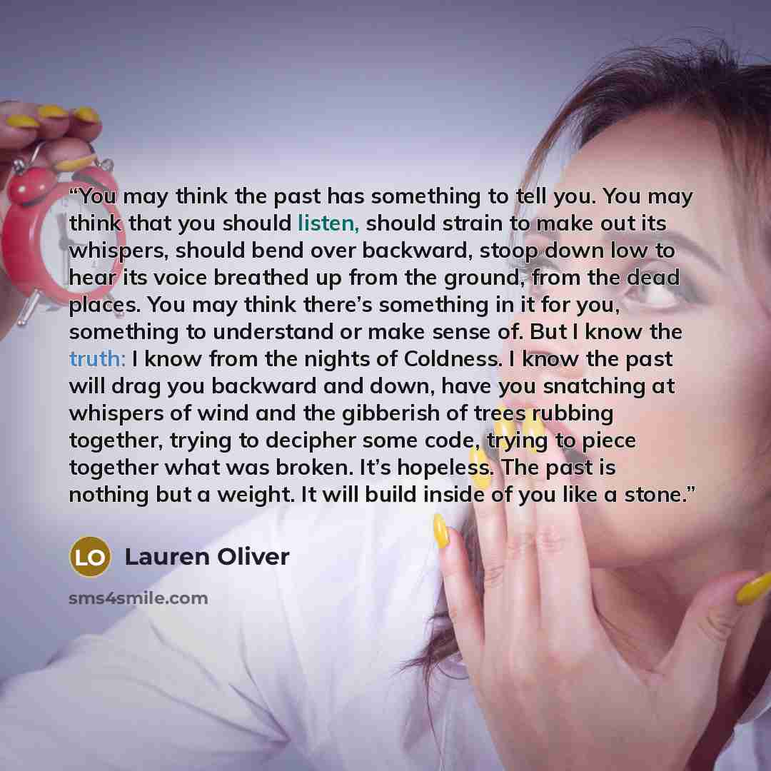 “You may think the past has something to tell you. You may think that you should listen, should strain to make out its whispers, should bend over backward, stoop down low to hear its voice breathed up from the ground, from the dead places. You may think there’s something in it for you, something to…” quote by Lauren Oliver