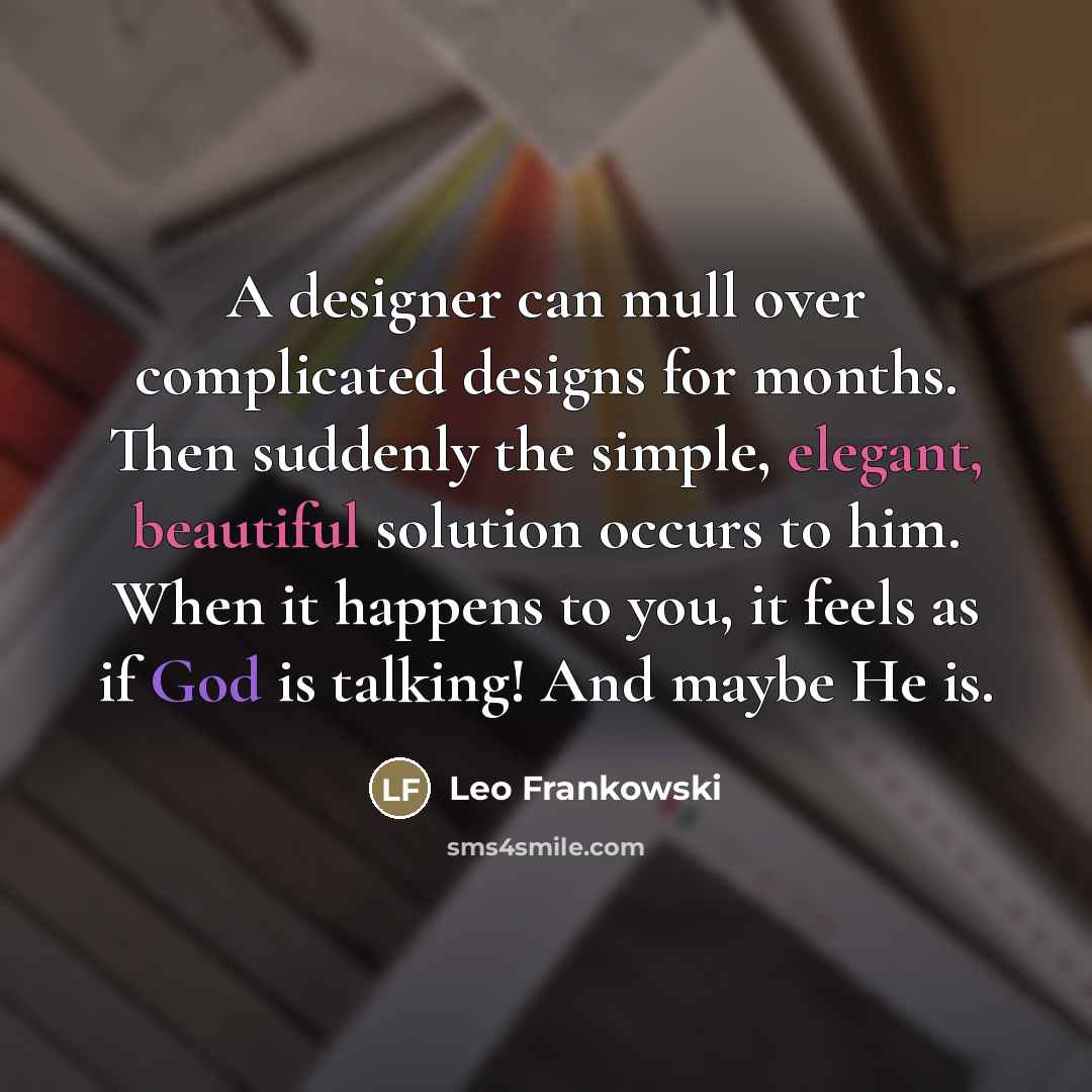 “A designer can mull over complicated designs for months. Then suddenly the simple, elegant, beautiful solution occurs to him. When it happens to you, it feels as if God is talking! And maybe He is.” quote by Leo Frankowski