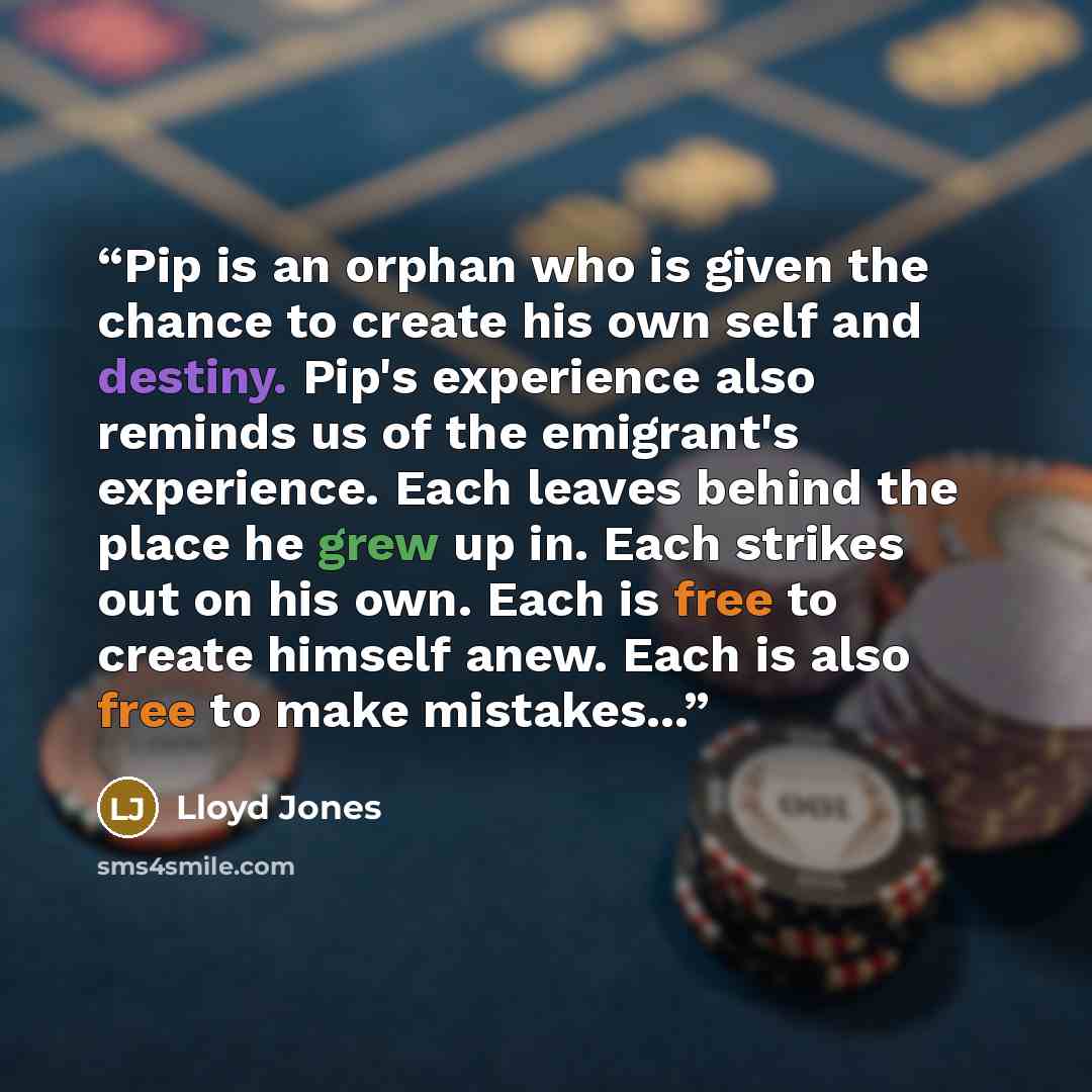 “Pip is an orphan who is given the chance to create his own self and destiny. Pip's experience also reminds us of the emigrant's experience. Each leaves behind the place he grew up in. Each strikes out on his own. Each is free to create himself anew. Each is also free to make mistakes...” quote by Lloyd Jones
