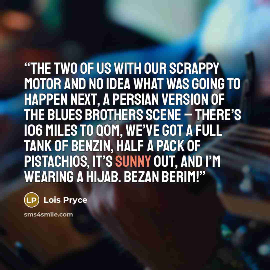 “The two of us with our scrappy motor and no idea what was going to happen next, a Persian version of the Blues Brothers scene – there’s 106 miles to Qom, we’ve got a full tank of benzin, half a pack of pistachios, it’s sunny out, and I’m wearing a hijab. Bezan berim!” quote by Lois Pryce