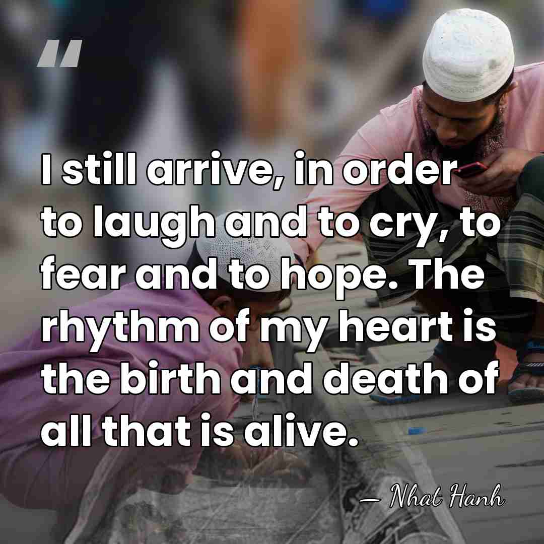 I still arrive, in order to laugh and to cry, to fear&hellip; - Nhat Hanh