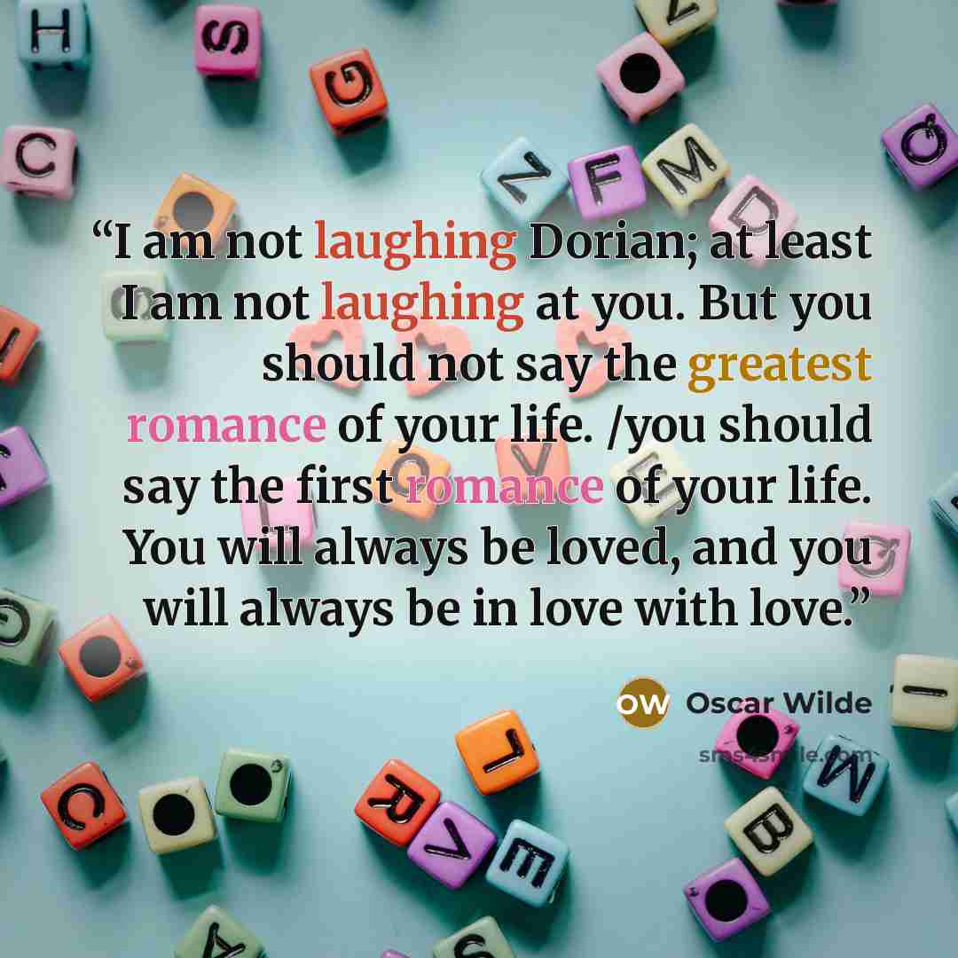“I am not laughing Dorian; at least I am not laughing at you. But you should not say the greatest romance of your life. /you should say the first romance of your life. You will always be loved, and you will always be in love with love.” quote by Oscar Wilde