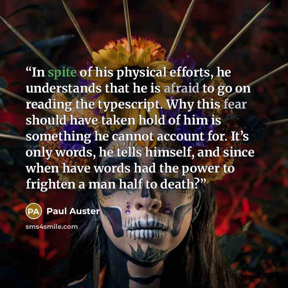 “In spite of his physical efforts, he understands that he is afraid to go on reading the typescript. Why this fear should have taken hold of him is something he cannot account for. It’s only words, he tells himself, and since when have words had the power to frighten a man half to death?” quote by Paul Auster