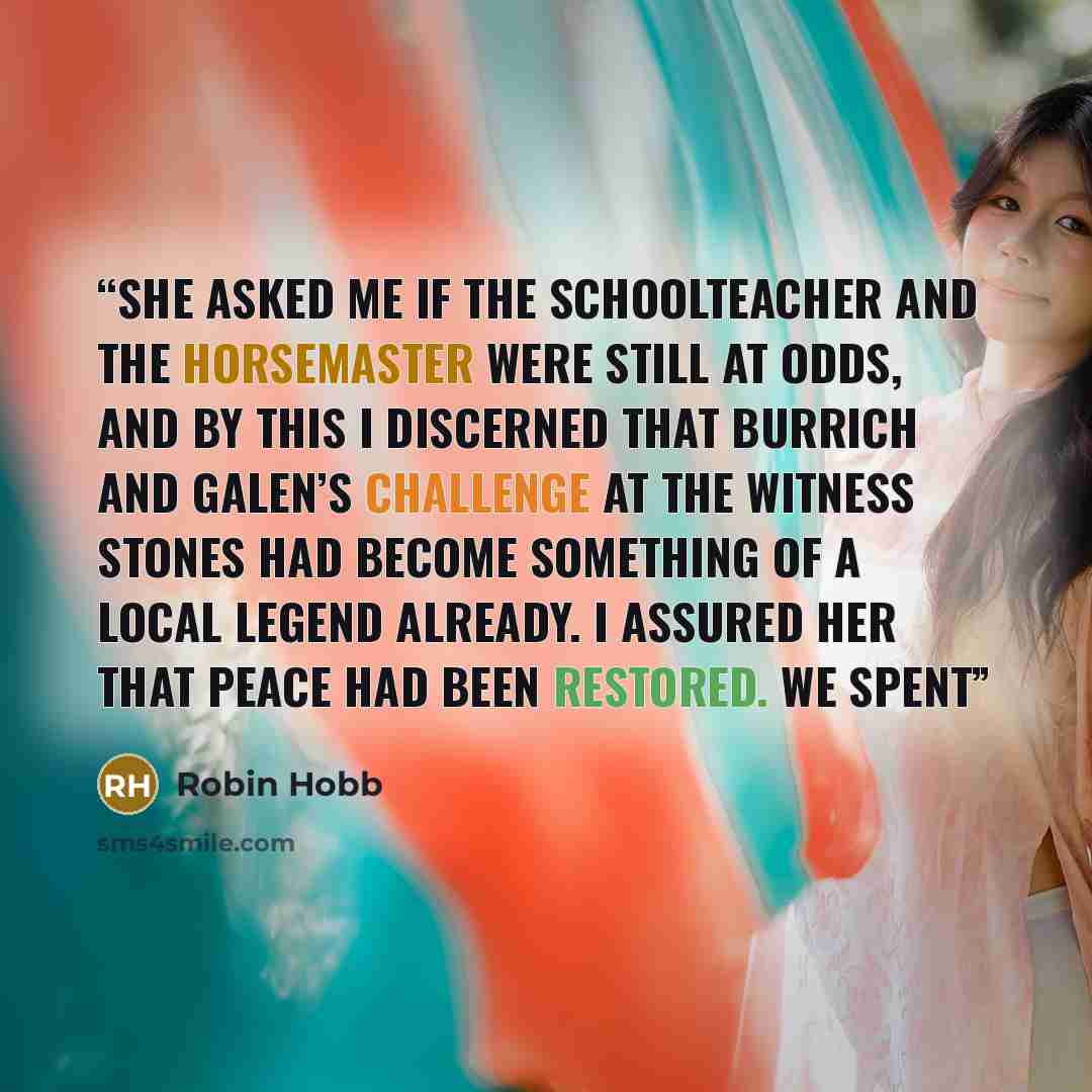 “She asked me if the schoolteacher and the horsemaster were still at odds, and by this I discerned that Burrich and Galen’s challenge at the Witness Stones had become something of a local legend already. I assured her that peace had been restored. We spent” quote by Robin Hobb