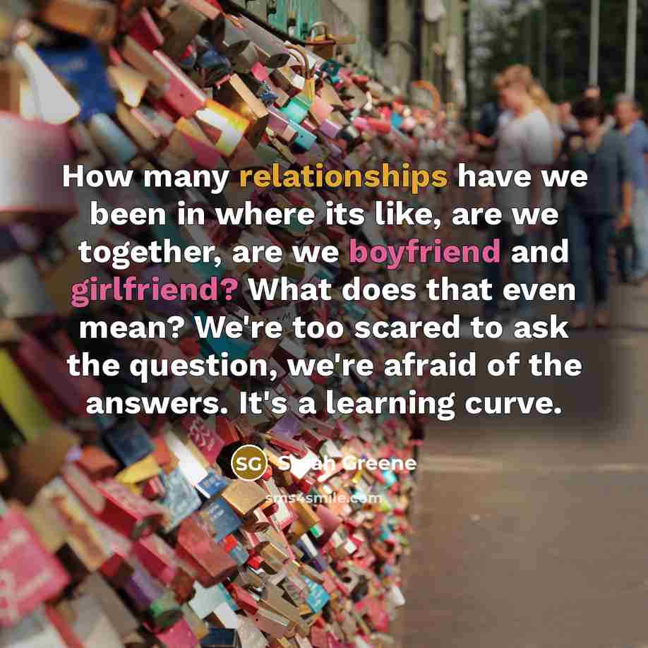 “How many relationships have we been in where its like, are we together, are we boyfriend and girlfriend? What does that even mean? We're too scared to ask the question, we're afraid of the answers. It's a learning curve.” quote by Sarah Greene