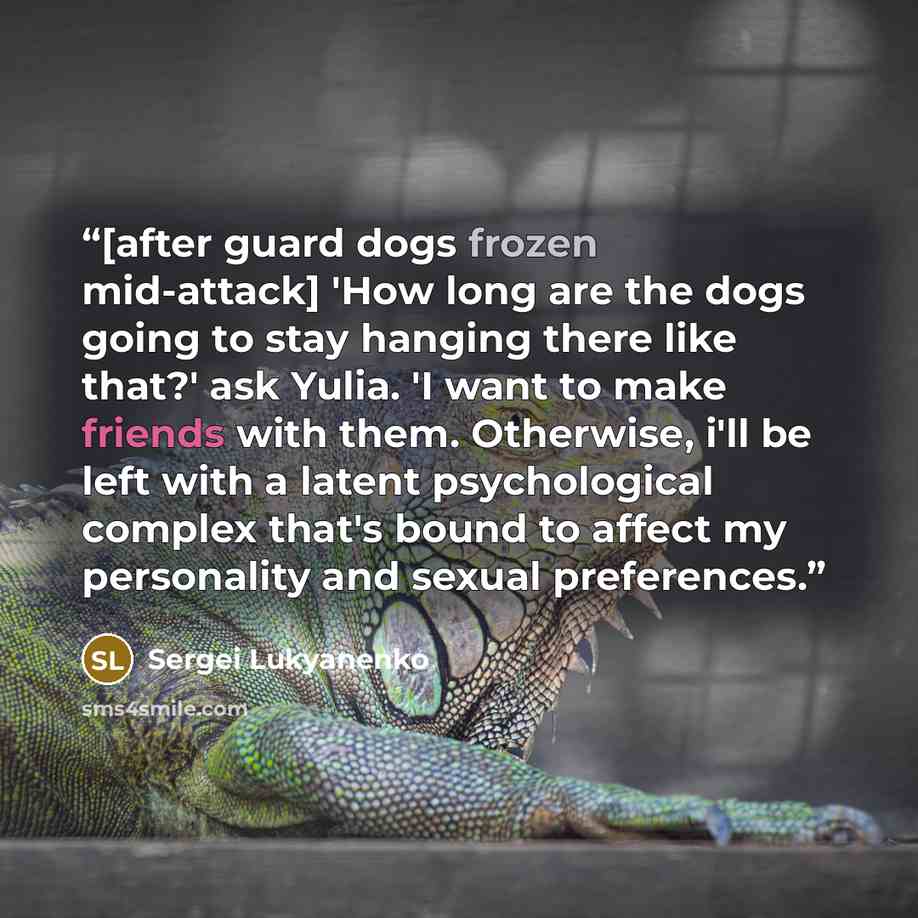 “[after guard dogs frozen mid-attack] 'How long are the dogs going to stay hanging there like that?' ask Yulia. 'I want to make friends with them. Otherwise, i'll be left with a latent psychological complex that's bound to affect my personality and sexual preferences.” quote by Sergei Lukyanenko