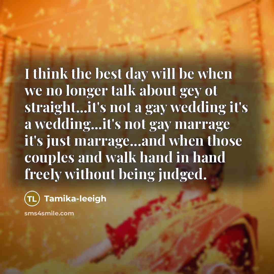 “I think the best day will be when we no longer talk about gey ot straight...it's not a gay wedding it's a wedding...it's not gay marrage it's just marrage...and when those couples and walk hand in hand freely without being judged.” quote by Tamika-leeigh